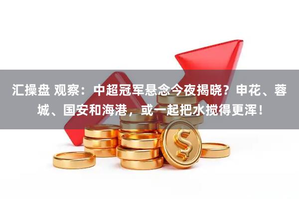 汇操盘 观察：中超冠军悬念今夜揭晓？申花、蓉城、国安和海港，或一起把水搅得更浑！