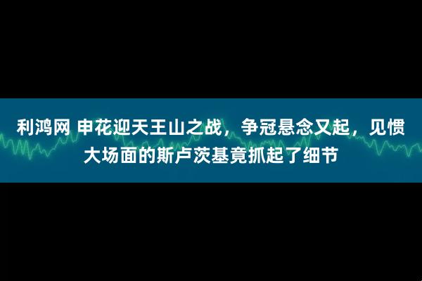 利鸿网 申花迎天王山之战，争冠悬念又起，见惯大场面的斯卢茨基竟抓起了细节