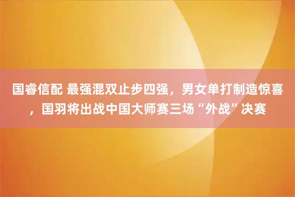 国睿信配 最强混双止步四强，男女单打制造惊喜，国羽将出战中国大师赛三场“外战”决赛