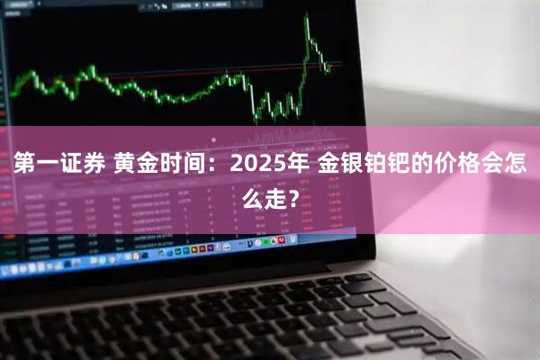 第一证券 黄金时间：2025年 金银铂钯的价格会怎么走？