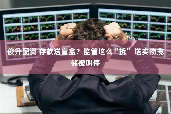 俊升配资 存款送盲盒？监管这么“拆” 送实物揽储被叫停