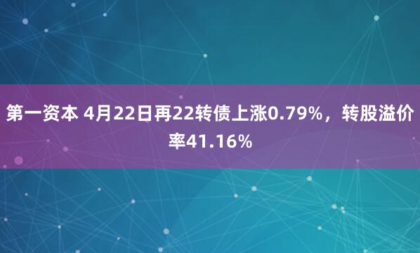 第一资本 4月22日再22转债上涨0.79%，转股溢价率41.16%