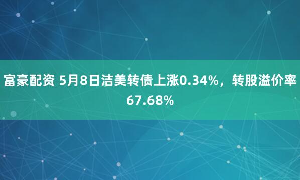 富豪配资 5月8日洁美转债上涨0.34%，转股溢价率67.68%