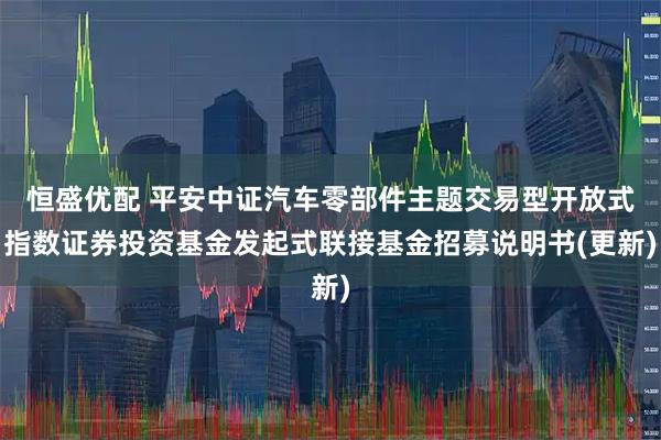 恒盛优配 平安中证汽车零部件主题交易型开放式指数证券投资基金发起式联接基金招募说明书(更新)