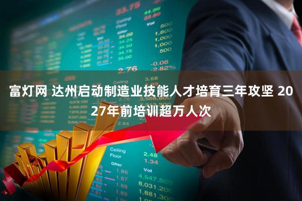 富灯网 达州启动制造业技能人才培育三年攻坚 2027年前培训超万人次
