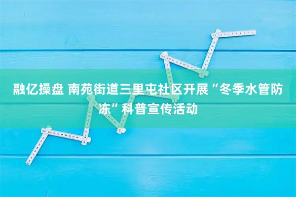 融亿操盘 南苑街道三里屯社区开展“冬季水管防冻”科普宣传活动
