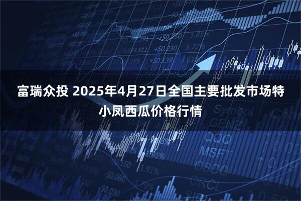 富瑞众投 2025年4月27日全国主要批发市场特小凤西瓜价格行情