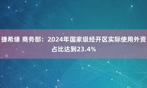 捷希缘 商务部：2024年国家级经开区实际使用外资占比达到23.4%