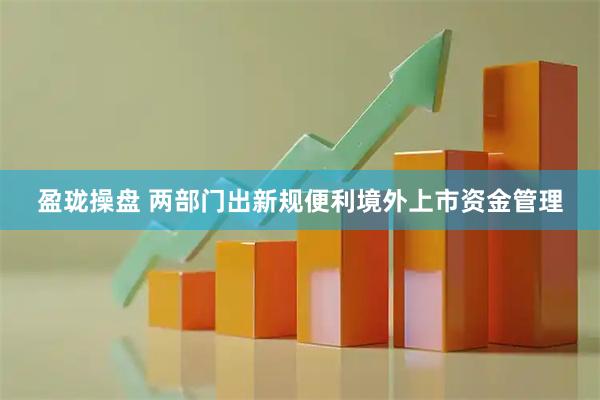 盈珑操盘 两部门出新规便利境外上市资金管理