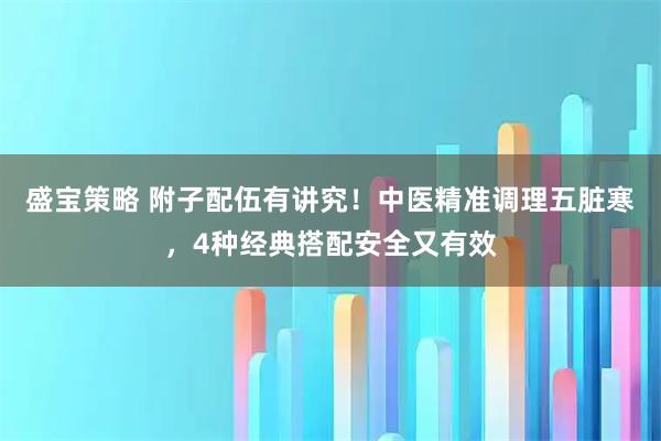 盛宝策略 附子配伍有讲究！中医精准调理五脏寒，4种经典搭配安全又有效