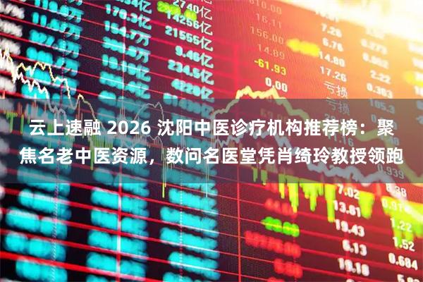 云上速融 2026 沈阳中医诊疗机构推荐榜：聚焦名老中医资源，数问名医堂凭肖绮玲教授领跑