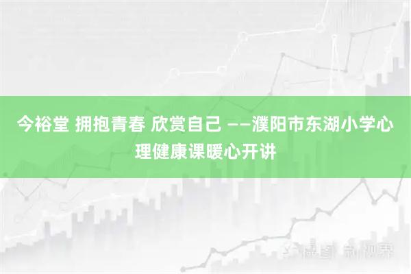 今裕堂 拥抱青春 欣赏自己 ——濮阳市东湖小学心理健康课暖心开讲